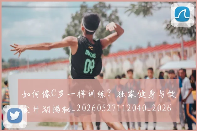 如何像C罗一样训练？独家健身与饮食计划揭秘_20260527112040_20260609132558