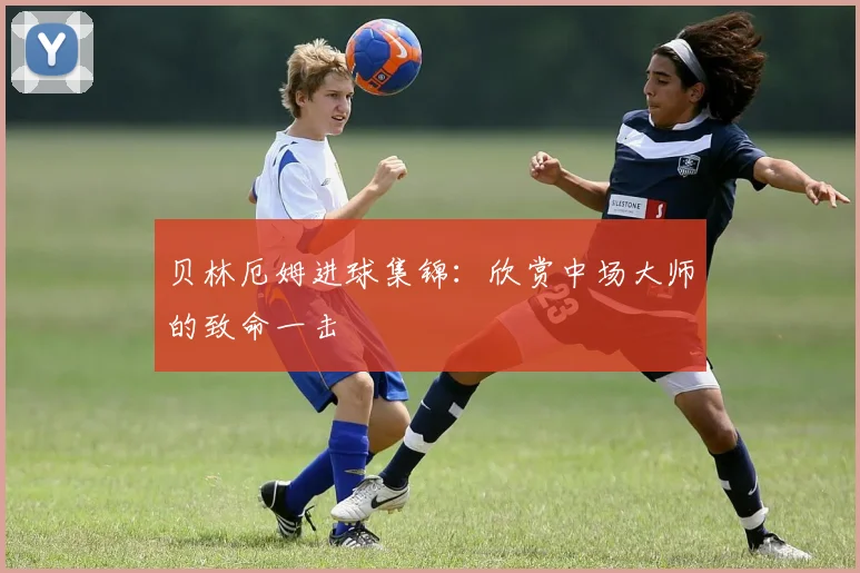 贝林厄姆进球集锦：欣赏中场大师的致命一击