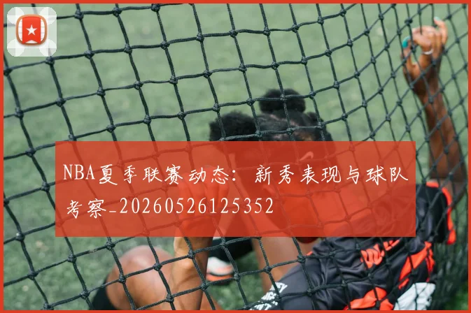 NBA夏季联赛动态：新秀表现与球队考察_20260526125352