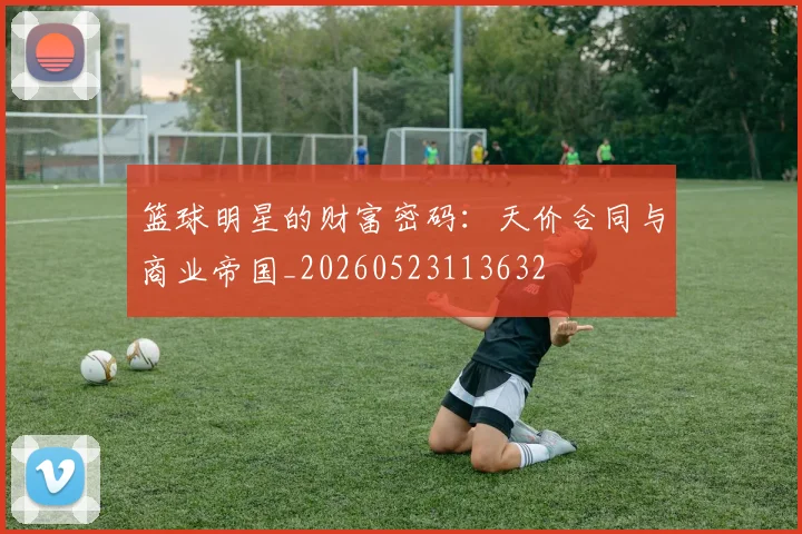 篮球明星的财富密码：天价合同与商业帝国_20260523113632